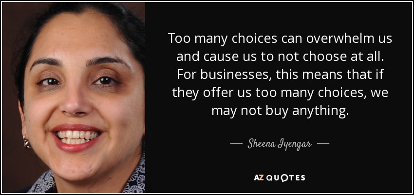 Too many choices can overwhelm us and cause us to not choose at all. For businesses, this means that if they offer us too many choices, we may not buy anything. - Sheena Iyengar