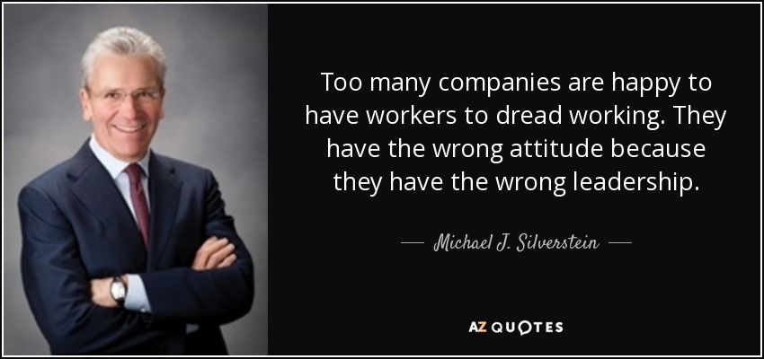Too many companies are happy to have workers to dread working. They have the wrong attitude because they have the wrong leadership. - Michael J. Silverstein