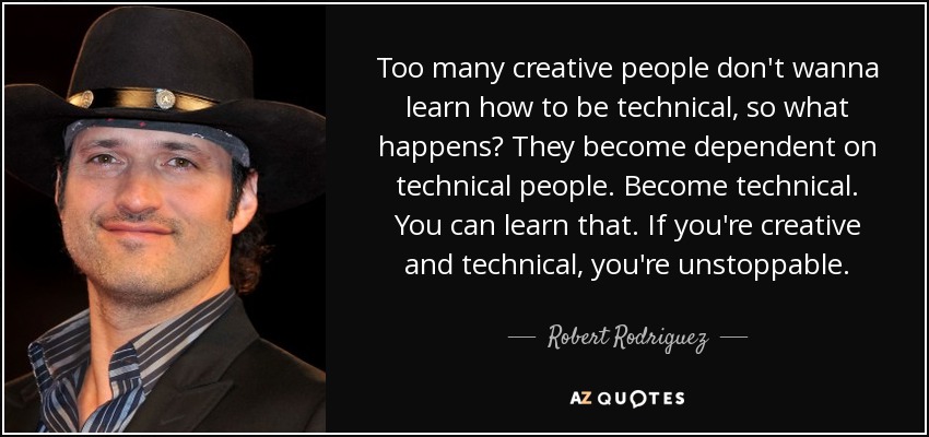 Too many creative people don't wanna learn how to be technical, so what happens? They become dependent on technical people. Become technical. You can learn that. If you're creative and technical, you're unstoppable. - Robert Rodriguez
