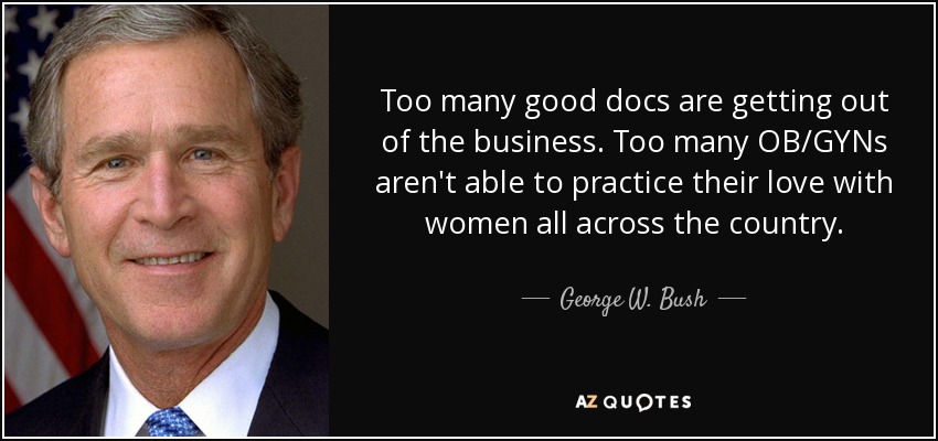 Too many good docs are getting out of the business. Too many OB/GYNs aren't able to practice their love with women all across the country. - George W. Bush