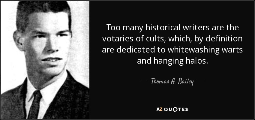 Too many historical writers are the votaries of cults, which, by definition are dedicated to whitewashing warts and hanging halos. - Thomas A. Bailey
