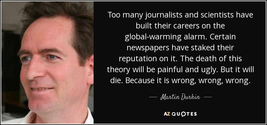 Too many journalists and scientists have built their careers on the global-warming alarm. Certain newspapers have staked their reputation on it. The death of this theory will be painful and ugly. But it will die. Because it is wrong, wrong, wrong. - Martin Durkin