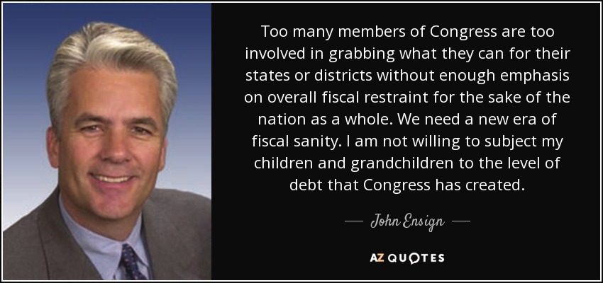 Too many members of Congress are too involved in grabbing what they can for their states or districts without enough emphasis on overall fiscal restraint for the sake of the nation as a whole. We need a new era of fiscal sanity. I am not willing to subject my children and grandchildren to the level of debt that Congress has created. - John Ensign
