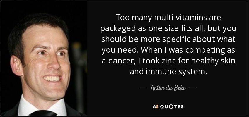 Too many multi-vitamins are packaged as one size fits all, but you should be more specific about what you need. When I was competing as a dancer, I took zinc for healthy skin and immune system. - Anton du Beke