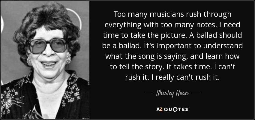 Too many musicians rush through everything with too many notes. I need time to take the picture. A ballad should be a ballad. It's important to understand what the song is saying, and learn how to tell the story. It takes time. I can't rush it. I really can't rush it. - Shirley Horn