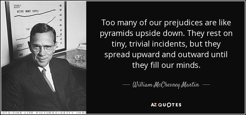 Too many of our prejudices are like pyramids upside down. They rest on tiny, trivial incidents, but they spread upward and outward until they fill our minds. - William McChesney Martin