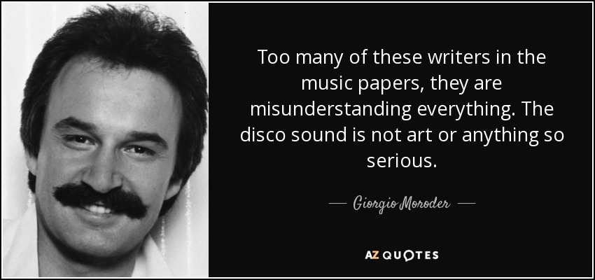 Too many of these writers in the music papers, they are misunderstanding everything. The disco sound is not art or anything so serious. - Giorgio Moroder