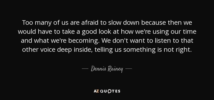 Too many of us are afraid to slow down because then we would have to take a good look at how we're using our time and what we're becoming. We don't want to listen to that other voice deep inside, telling us something is not right. - Dennis Rainey