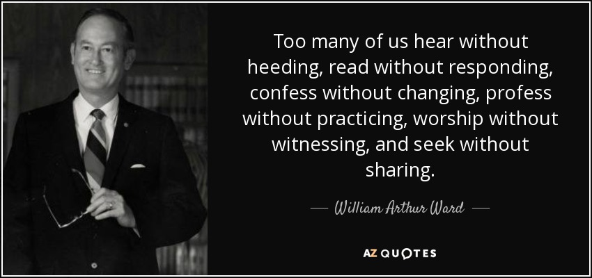 Too many of us hear without heeding, read without responding, confess without changing, profess without practicing, worship without witnessing, and seek without sharing. - William Arthur Ward