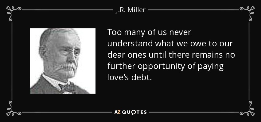 Too many of us never understand what we owe to our dear ones until there remains no further opportunity of paying love's debt. - J.R. Miller