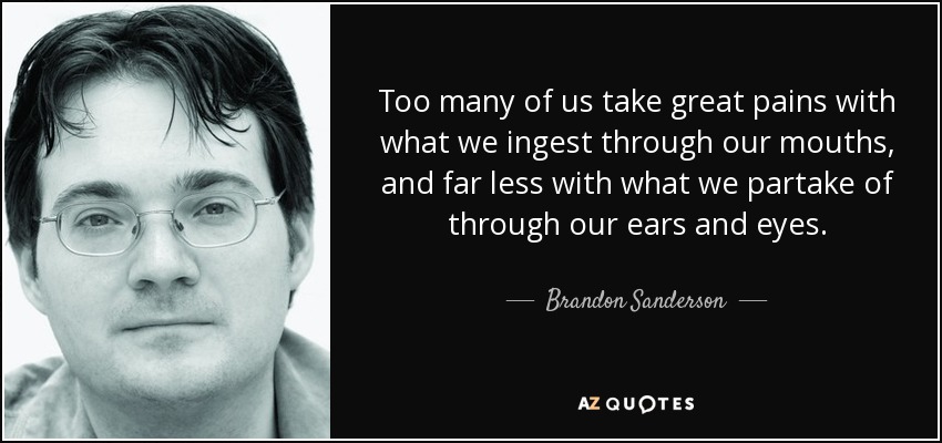 Too many of us take great pains with what we ingest through our mouths, and far less with what we partake of through our ears and eyes. - Brandon Sanderson