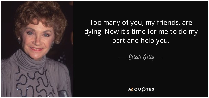 Too many of you, my friends, are dying. Now it's time for me to do my part and help you. - Estelle Getty