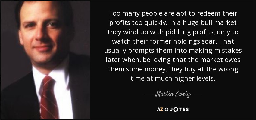 Too many people are apt to redeem their profits too quickly. In a huge bull market they wind up with piddling profits, only to watch their former holdings soar. That usually prompts them into making mistakes later when, believing that the market owes them some money, they buy at the wrong time at much higher levels. - Martin Zweig