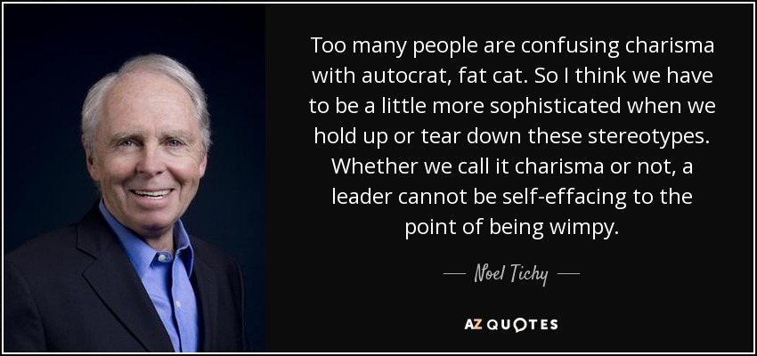 Too many people are confusing charisma with autocrat, fat cat. So I think we have to be a little more sophisticated when we hold up or tear down these stereotypes. Whether we call it charisma or not, a leader cannot be self-effacing to the point of being wimpy. - Noel Tichy