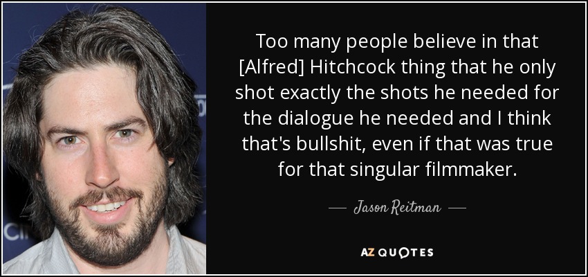 Too many people believe in that [Alfred] Hitchcock thing that he only shot exactly the shots he needed for the dialogue he needed and I think that's bullshit, even if that was true for that singular filmmaker. - Jason Reitman