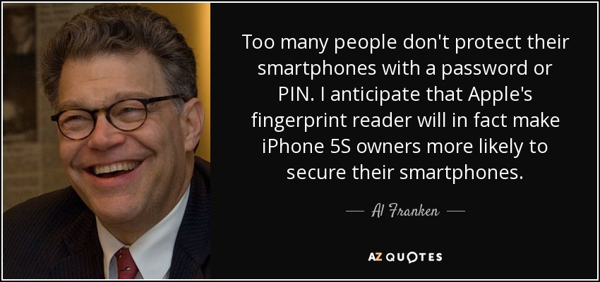 Too many people don't protect their smartphones with a password or PIN. I anticipate that Apple's fingerprint reader will in fact make iPhone 5S owners more likely to secure their smartphones. - Al Franken