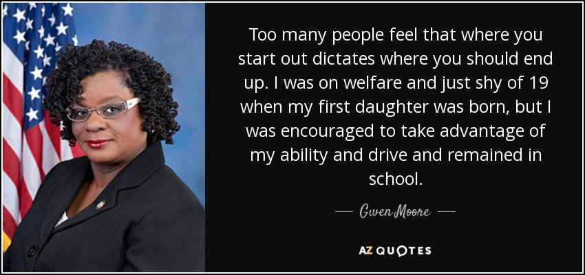 Too many people feel that where you start out dictates where you should end up. I was on welfare and just shy of 19 when my first daughter was born, but I was encouraged to take advantage of my ability and drive and remained in school. - Gwen Moore