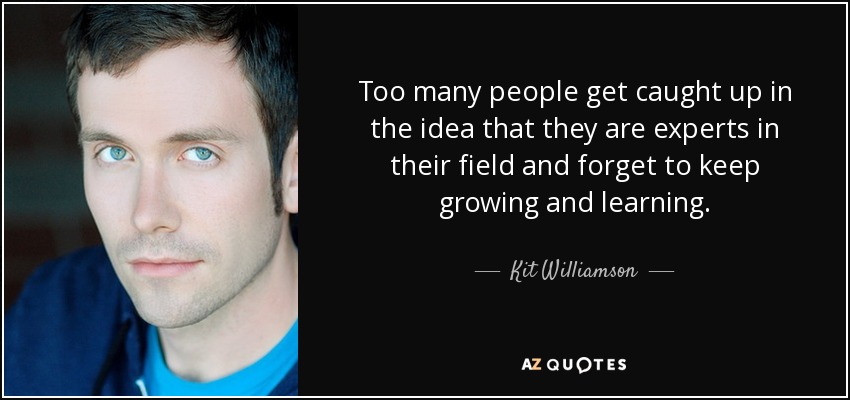 Too many people get caught up in the idea that they are experts in their field and forget to keep growing and learning. - Kit Williamson