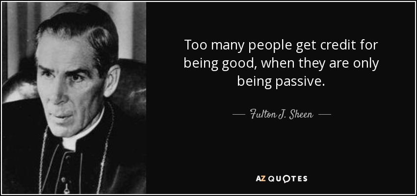 Too many people get credit for being good, when they are only being passive. - Fulton J. Sheen