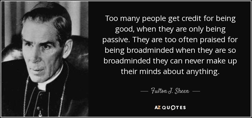 Too many people get credit for being good, when they are only being passive. They are too often praised for being broadminded when they are so broadminded they can never make up their minds about anything. - Fulton J. Sheen