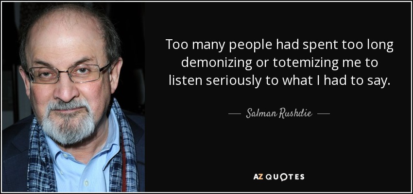 Too many people had spent too long demonizing or totemizing me to listen seriously to what I had to say. - Salman Rushdie