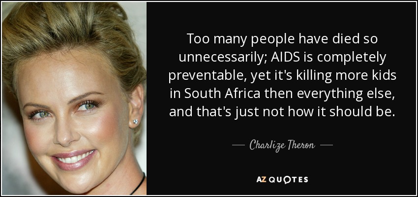 Too many people have died so unnecessarily; AIDS is completely preventable, yet it's killing more kids in South Africa then everything else, and that's just not how it should be. - Charlize Theron