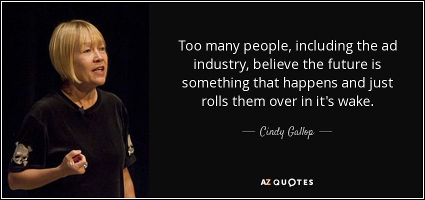 Too many people, including the ad industry, believe the future is something that happens and just rolls them over in it's wake. - Cindy Gallop