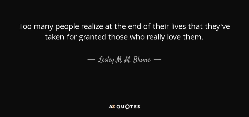 Too many people realize at the end of their lives that they've taken for granted those who really love them. - Lesley M. M. Blume