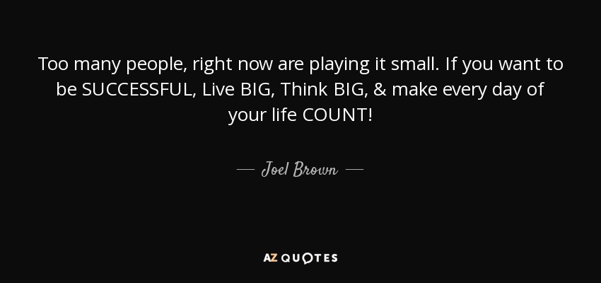 Too many people, right now are playing it small. If you want to be SUCCESSFUL, Live BIG, Think BIG, & make every day of your life COUNT! - Joel Brown