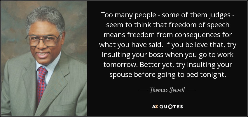 Too many people - some of them judges - seem to think that freedom of speech means freedom from consequences for what you have said. If you believe that, try insulting your boss when you go to work tomorrow. Better yet, try insulting your spouse before going to bed tonight. - Thomas Sowell