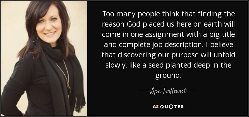 Too many people think that finding the reason God placed us here on earth will come in one assignment with a big title and complete job description. I believe that discovering our purpose will unfold slowly, like a seed planted deep in the ground. - Lysa TerKeurst