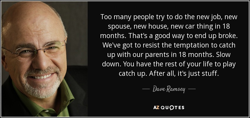 Too many people try to do the new job, new spouse, new house, new car thing in 18 months. That's a good way to end up broke. We've got to resist the temptation to catch up with our parents in 18 months. Slow down. You have the rest of your life to play catch up. After all, it's just stuff. - Dave Ramsey