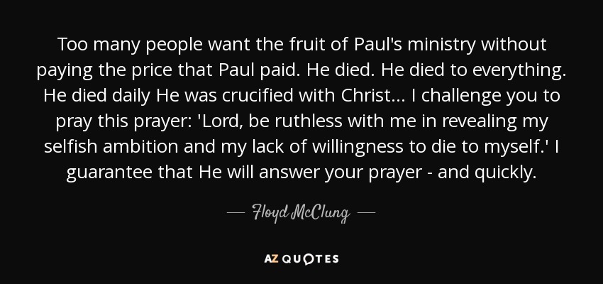 Too many people want the fruit of Paul's ministry without paying the price that Paul paid. He died. He died to everything. He died daily He was crucified with Christ ... I challenge you to pray this prayer: 'Lord, be ruthless with me in revealing my selfish ambition and my lack of willingness to die to myself.' I guarantee that He will answer your prayer - and quickly. - Floyd McClung