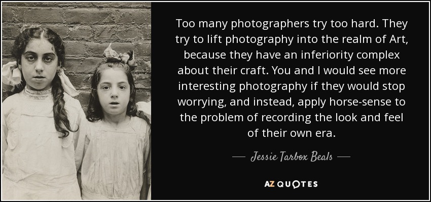 Too many photographers try too hard. They try to lift photography into the realm of Art, because they have an inferiority complex about their craft. You and I would see more interesting photography if they would stop worrying, and instead, apply horse-sense to the problem of recording the look and feel of their own era. - Jessie Tarbox Beals