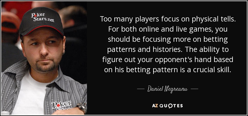 Too many players focus on physical tells. For both online and live games, you should be focusing more on betting patterns and histories. The ability to figure out your opponent's hand based on his betting pattern is a crucial skill. - Daniel Negreanu