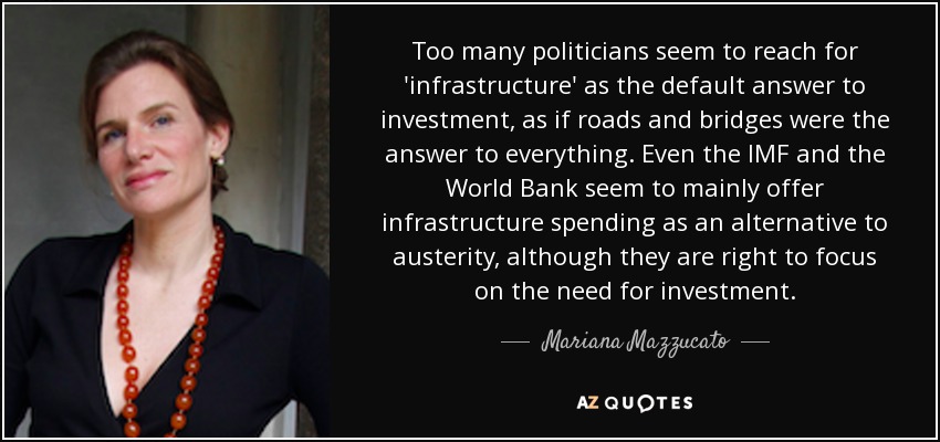 Too many politicians seem to reach for 'infrastructure' as the default answer to investment, as if roads and bridges were the answer to everything. Even the IMF and the World Bank seem to mainly offer infrastructure spending as an alternative to austerity, although they are right to focus on the need for investment. - Mariana Mazzucato