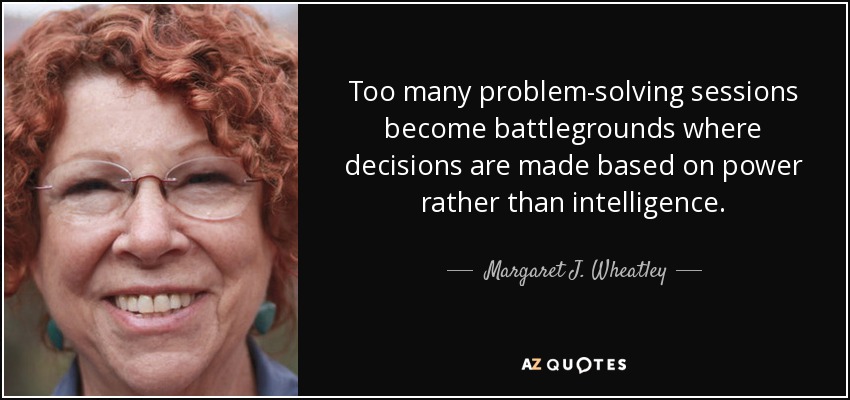 Too many problem-solving sessions become battlegrounds where decisions are made based on power rather than intelligence. - Margaret J. Wheatley