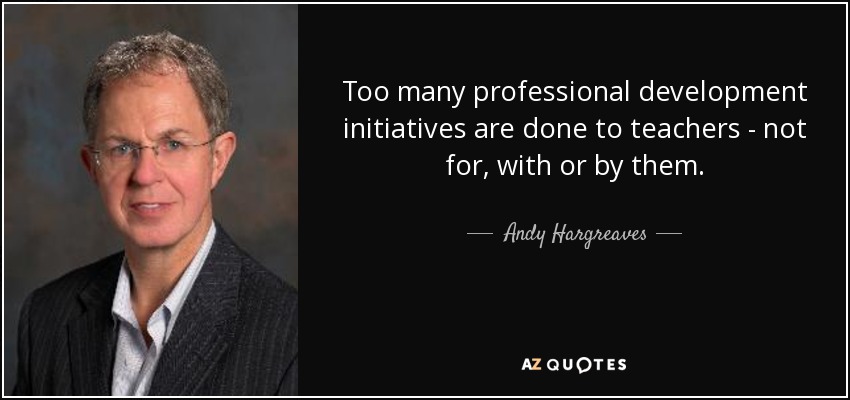 Too many professional development initiatives are done to teachers - not for, with or by them. - Andy Hargreaves