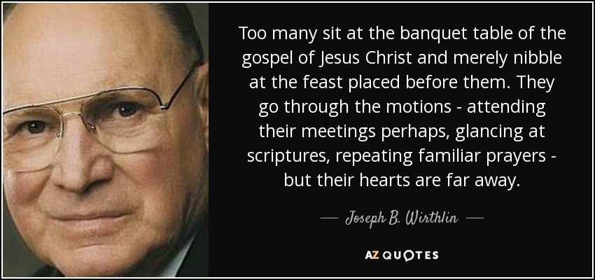 Too many sit at the banquet table of the gospel of Jesus Christ and merely nibble at the feast placed before them. They go through the motions - attending their meetings perhaps, glancing at scriptures, repeating familiar prayers - but their hearts are far away. - Joseph B. Wirthlin