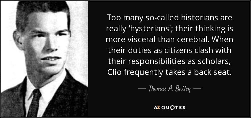 Too many so-called historians are really 'hysterians'; their thinking is more visceral than cerebral. When their duties as citizens clash with their responsibilities as scholars, Clio frequently takes a back seat. - Thomas A. Bailey