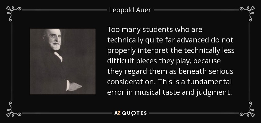 Too many students who are technically quite far advanced do not properly interpret the technically less difficult pieces they play, because they regard them as beneath serious consideration. This is a fundamental error in musical taste and judgment. - Leopold Auer