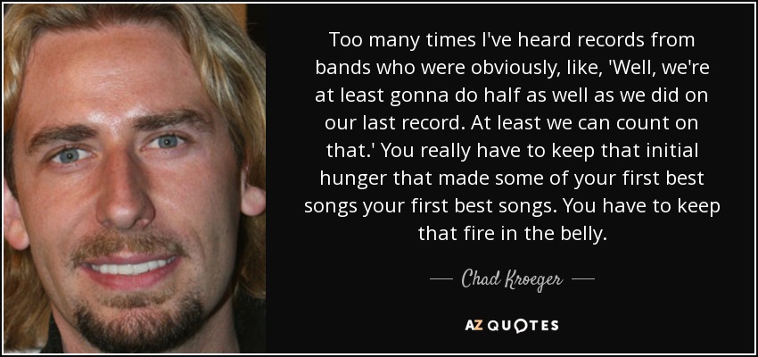 Too many times I've heard records from bands who were obviously, like, 'Well, we're at least gonna do half as well as we did on our last record. At least we can count on that.' You really have to keep that initial hunger that made some of your first best songs your first best songs. You have to keep that fire in the belly. - Chad Kroeger