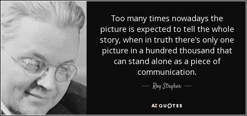 Too many times nowadays the picture is expected to tell the whole story, when in truth there's only one picture in a hundred thousand that can stand alone as a piece of communication. - Roy Stryker