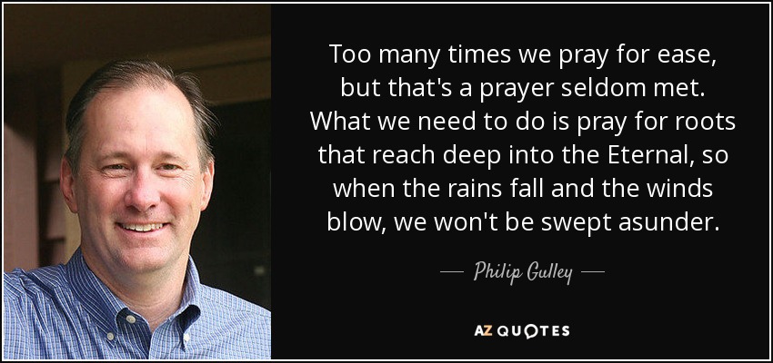 Too many times we pray for ease, but that's a prayer seldom met. What we need to do is pray for roots that reach deep into the Eternal, so when the rains fall and the winds blow, we won't be swept asunder. - Philip Gulley
