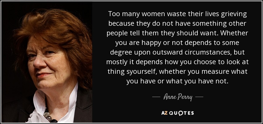 Too many women waste their lives grieving because they do not have something other people tell them they should want. Whether you are happy or not depends to some degree upon outsward circumstances, but mostly it depends how you choose to look at thing syourself, whether you measure what you have or what you have not. - Anne Perry