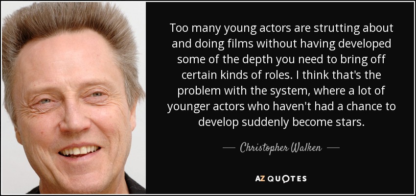 Too many young actors are strutting about and doing films without having developed some of the depth you need to bring off certain kinds of roles. I think that's the problem with the system, where a lot of younger actors who haven't had a chance to develop suddenly become stars. - Christopher Walken