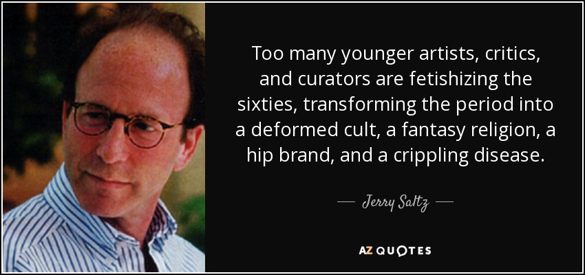 Too many younger artists, critics, and curators are fetishizing the sixties, transforming the period into a deformed cult, a fantasy religion, a hip brand, and a crippling disease. - Jerry Saltz