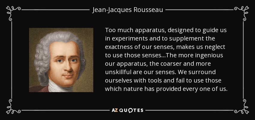 Too much apparatus, designed to guide us in experiments and to supplement the exactness of our senses, makes us neglect to use those senses...The more ingenious our apparatus, the coarser and more unskillful are our senses. We surround ourselves with tools and fail to use those which nature has provided every one of us. - Jean-Jacques Rousseau