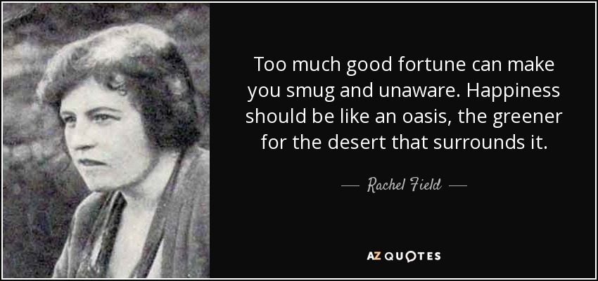 Too much good fortune can make you smug and unaware. Happiness should be like an oasis, the greener for the desert that surrounds it. - Rachel Field