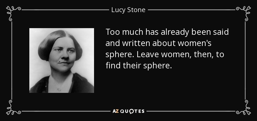 Too much has already been said and written about women's sphere. Leave women, then, to find their sphere. - Lucy Stone